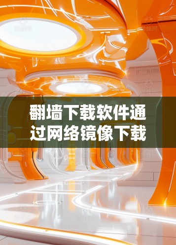 翻墙下载软件通过网络镜像下载软件，通常涉及以下步骤和注意事项