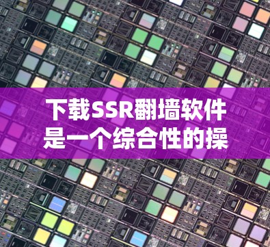 下载SSR翻墙软件是一个综合性的操作，涉及网络技术、配置设置和网络安全。以下是具体的步骤和注意事项