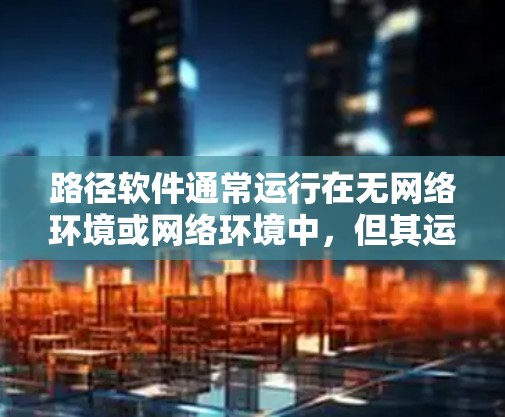 路径软件通常运行在无网络环境或网络环境中，但其运行时可能会处理一些网络相关功能。以下是对路径软件是否需要翻墙的总结