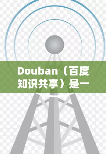 Douban（百度知识共享）是一个中国最大的知识分享平台，提供丰富的学习、知识分享和知识管理功能。如果你对Douban感兴趣，可以尝试以下几种方式来使用翻墙软件，以下是一些推荐的翻墙软件和资源