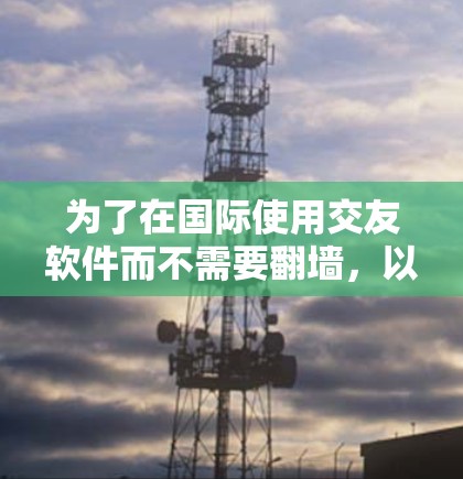 为了在国际使用交友软件而不需要翻墙,以下是一个有条理的解决方案指南 为了在国际使用交友软件而不需要翻墙,以下是一个有条理的解决方案指南