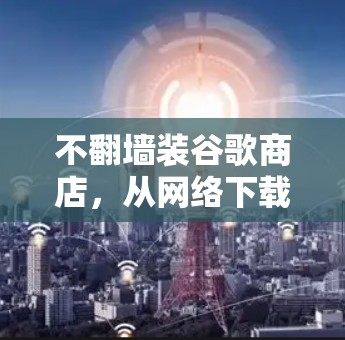 不翻墙装谷歌商店，从网络下载到应用下载的快捷方式