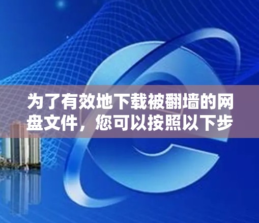 为了有效地下载被翻墙的网盘文件，您可以按照以下步骤进行操作