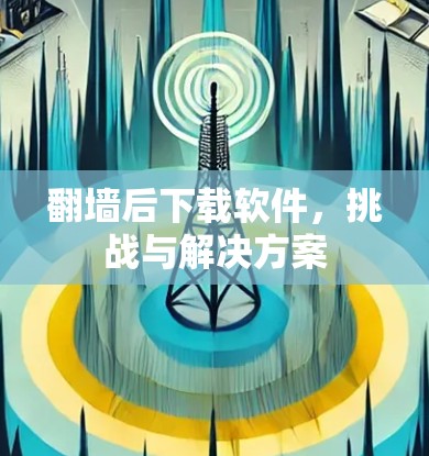 翻墙后下载软件，挑战与解决方案