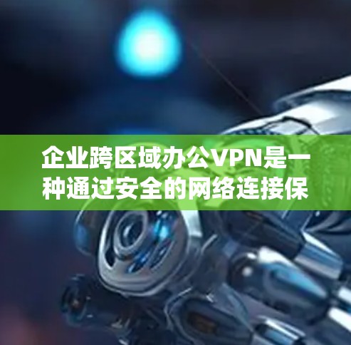企业跨区域办公VPN是一种通过安全的网络连接保护企业内部数据和重要业务活动的有效策略。以下是对该主题的系统总结