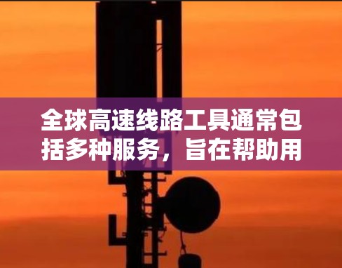 全球高速线路工具通常包括多种服务，旨在帮助用户导航、规划路线、获取地图信息等。以下是常见的全球高速线路工具及其特点