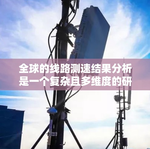 全球的线路测速结果分析是一个复杂且多维度的研究领域，涉及多个因素和数据源。以下是对全球测速结果的分析，涵盖现状、趋势、挑战以及政策因素等