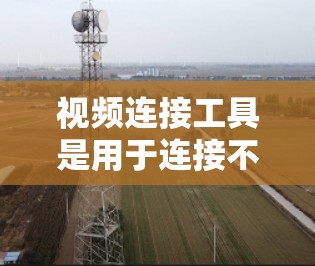 视频连接工具是用于连接不同视频文件的软件，广泛应用于视频制作、流媒体、视频下载和协作等领域。以下是通过逐步思考和分析，整理出视频连接工具的主要内容