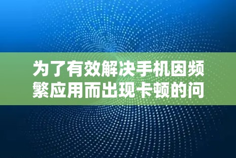 为了有效解决手机因频繁应用而出现卡顿的问题，可以按照以下步骤进行测试和使用手机加速工具