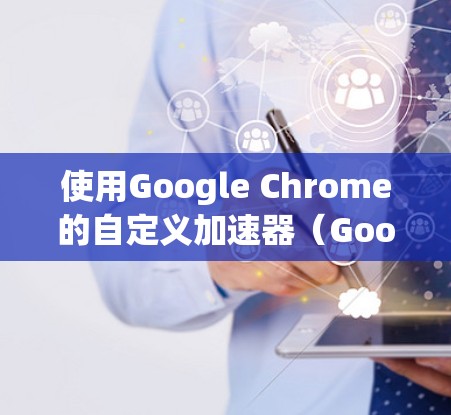 使用Google Chrome的自定义加速器（Google Chrome extensions）可以帮助你减少网页跳转和广告，提升用户体验。以下是逐步的使用教程