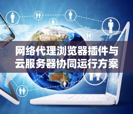 网络代理浏览器插件与云服务器协同运行方案