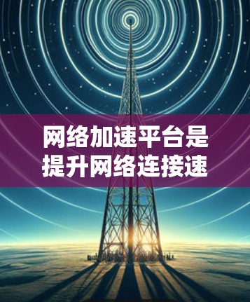 网络加速平台是提升网络连接速度的工具，适用于多种需求，如下载压缩包、远程访问文件等。以下是使用网络加速平台的指南