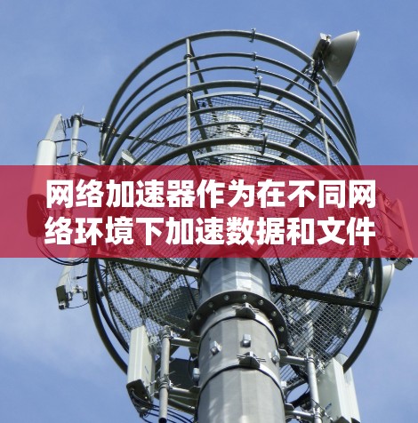 网络加速器作为在不同网络环境下加速数据和文件的工具，其表现和效果因多种因素而异。以下是对网络加速器在不同网络环境下的详细分析和使用建议
